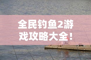 全民钓鱼2游戏攻略大全！揭秘最佳钓鱼时间和地点，带你轻松钓鱼大师之路！